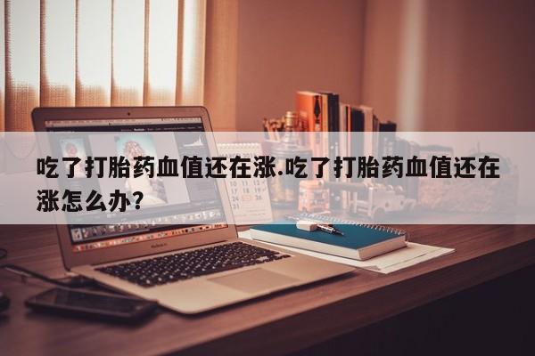 网上米非司酮片米索前列醇在线下单购买吃了打胎药血值还在涨.吃了打胎药血值还在涨怎么办?