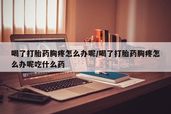 网上米非司酮片米索前列醇在线下单购买喝了打胎药胸疼怎么办呢/喝了打胎药胸疼怎么办呢吃什么药