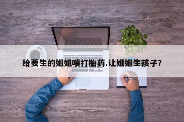 网上米非司酮片米索前列醇在线下单购买给要生的姐姐喂打胎药.让姐姐生孩子?