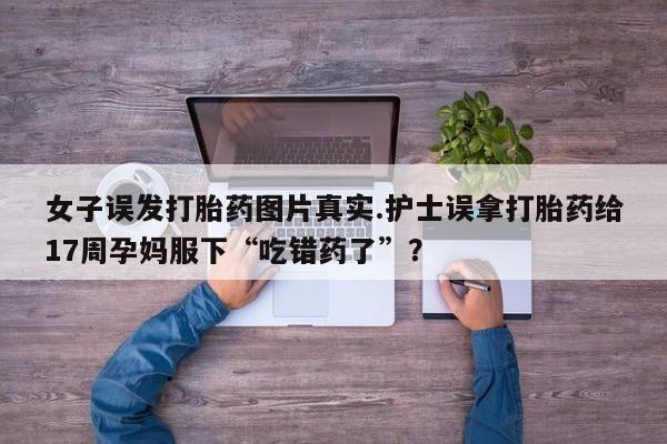 网上米非司酮片米索前列醇在线下单购买女子误发打胎药图片真实.护士误拿打胎药给17周孕妈服下“吃错药了”？