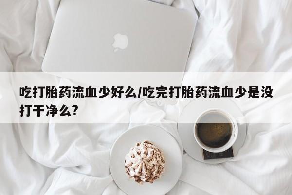 网上米非司酮片米索前列醇在线下单购买吃打胎药流血少好么/吃完打胎药流血少是没打干净么?