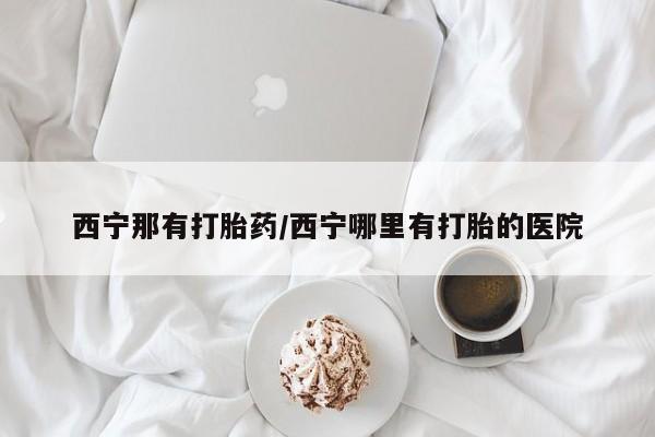 网上米非司酮片米索前列醇在线下单购买西宁那有打胎药/西宁哪里有打胎的医院
