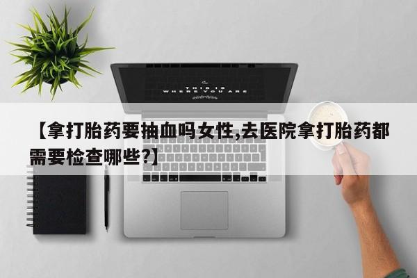 网上米非司酮片米索前列醇在线下单购买【拿打胎药要抽血吗女性,去医院拿打胎药都需要检查哪些?】