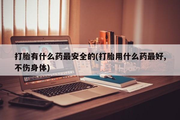 网上米非司酮片米索前列醇在线下单购买打胎有什么药最安全的(打胎用什么药最好,不伤身体)