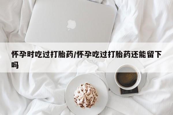 网上米非司酮片米索前列醇在线下单购买怀孕时吃过打胎药/怀孕吃过打胎药还能留下吗
