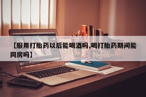 网上米非司酮片米索前列醇在线下单购买【服用打胎药以后能喝酒吗,喝打胎药期间能同房吗】