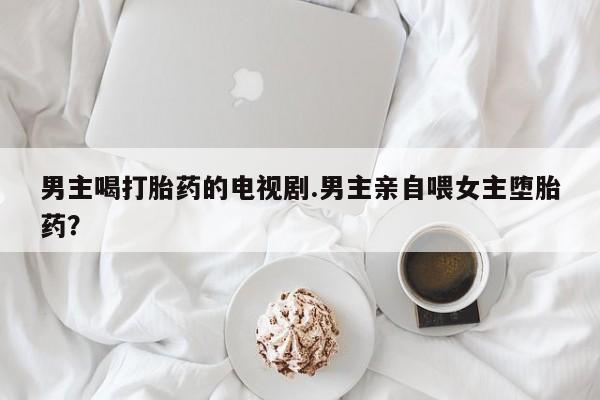 网上米非司酮片米索前列醇在线下单购买男主喝打胎药的电视剧.男主亲自喂女主堕胎药？