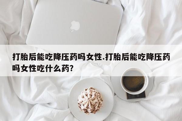 网上米非司酮片米索前列醇在线下单购买打胎后能吃降压药吗女性.打胎后能吃降压药吗女性吃什么药？