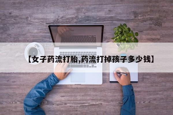 网上米非司酮片米索前列醇在线下单购买【女子药流打胎,药流打掉孩子多少钱】