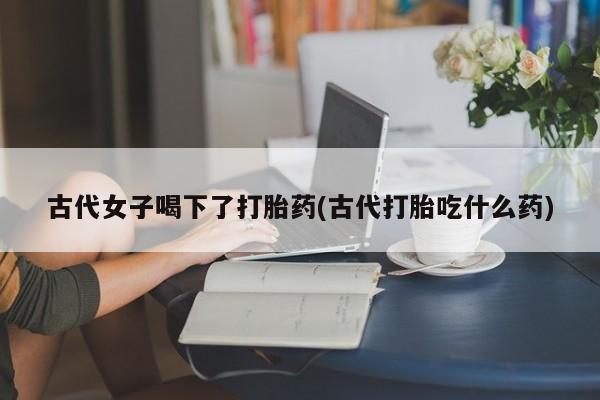 网上米非司酮片米索前列醇在线下单购买古代女子喝下了打胎药(古代打胎吃什么药)