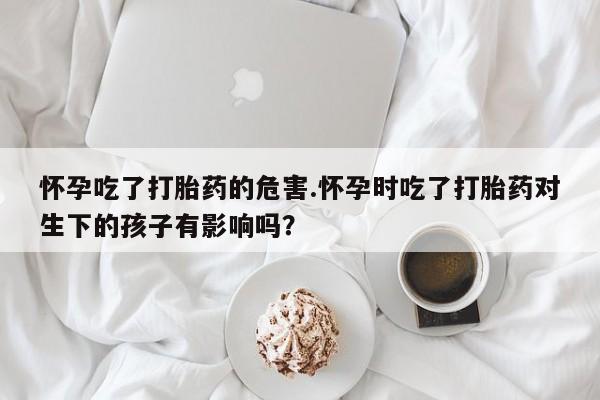网上米非司酮片米索前列醇在线下单购买怀孕吃了打胎药的危害.怀孕时吃了打胎药对生下的孩子有影响吗？