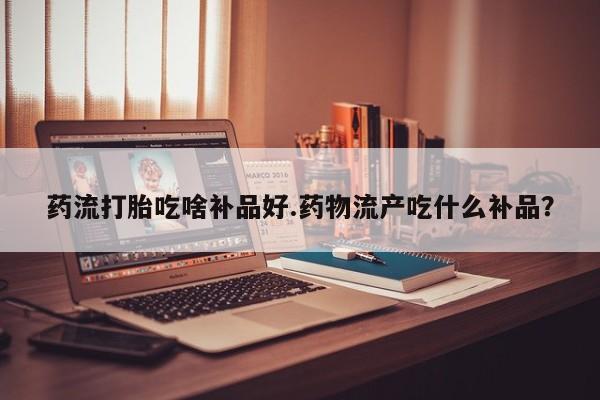 网上米非司酮片米索前列醇在线下单购买药流打胎吃啥补品好.药物流产吃什么补品？