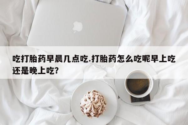网上米非司酮片米索前列醇在线下单购买吃打胎药早晨几点吃.打胎药怎么吃呢早上吃还是晚上吃？