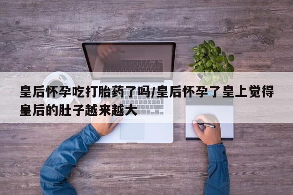 网上米非司酮片米索前列醇在线下单购买皇后怀孕吃打胎药了吗/皇后怀孕了皇上觉得皇后的肚子越来越大
