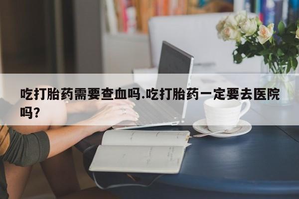 网上米非司酮片米索前列醇在线下单购买吃打胎药需要查血吗.吃打胎药一定要去医院吗？